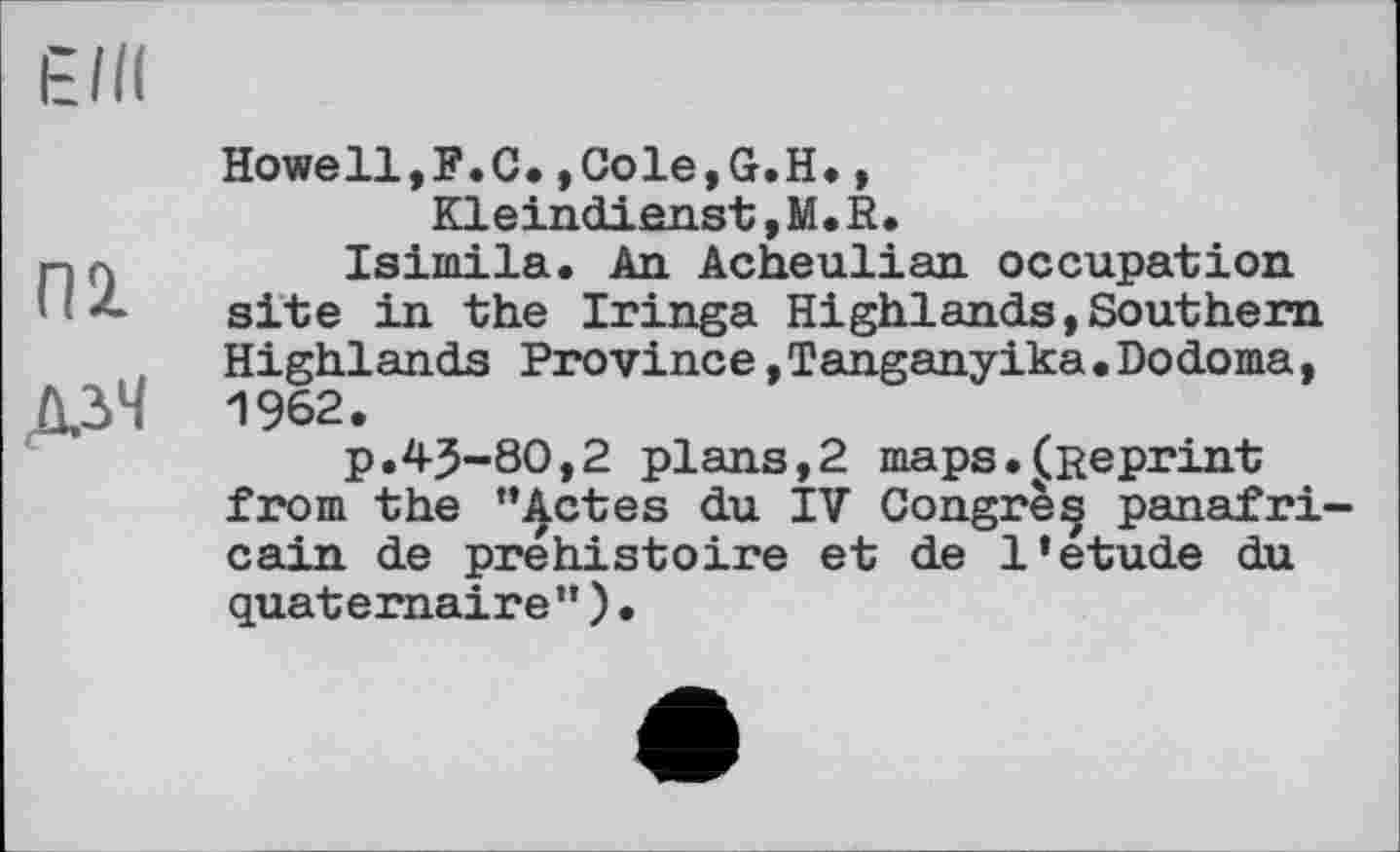 ﻿ein
П2.
ДіЧ
Howell,F.C.,Cole,G.H., Kleindienst, M. R.
Isimila. An Acheulian occupation site in the Iringa Highlands,Southern Highlands Province,Tanganyika•Dodoma, 1962.
p.45-80,2 plans,2 maps.^Reprint from the “Actes du IV Congre^ panafricain de préhistoire et de 1*etude du quaternaire”)•